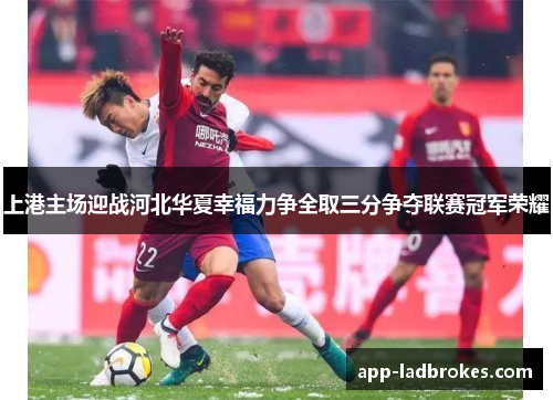 上港主场迎战河北华夏幸福力争全取三分争夺联赛冠军荣耀