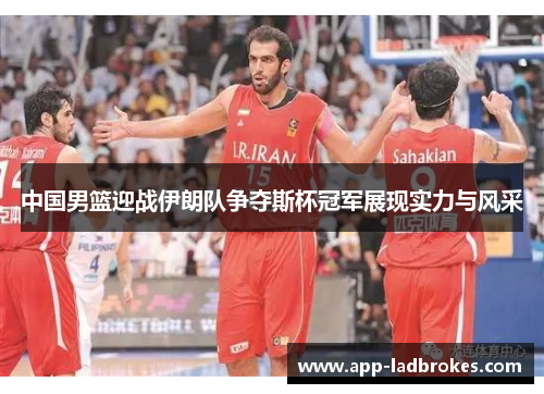 中国男篮迎战伊朗队争夺斯杯冠军展现实力与风采