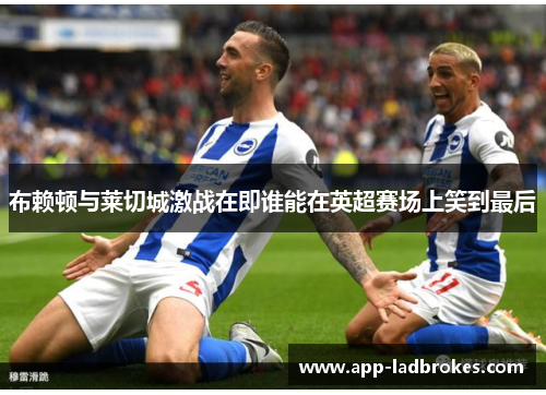 布赖顿与莱切城激战在即谁能在英超赛场上笑到最后